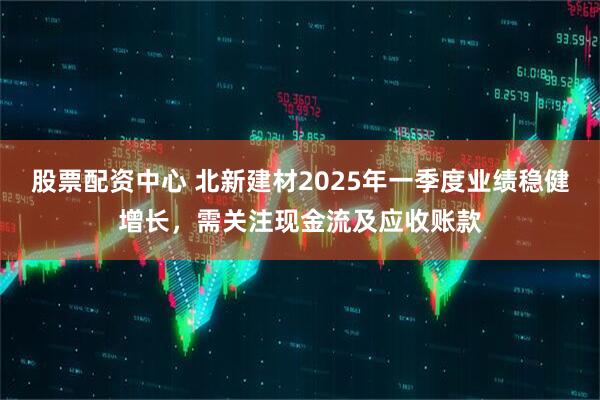 股票配資中心 北新建材2025年一季度業(yè)績(jī)穩(wěn)健增長(zhǎng)，需關(guān)注現(xiàn)金流及應(yīng)收賬款