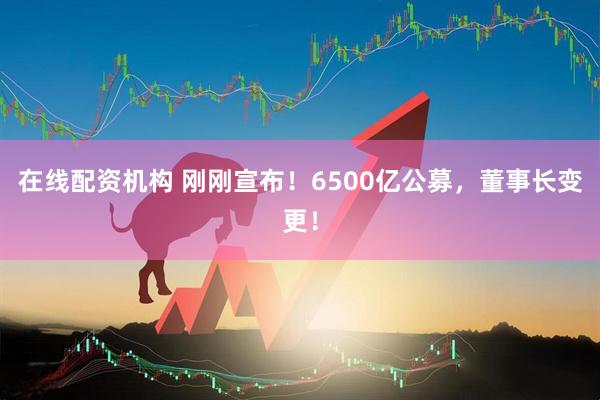 在線配資機構 剛剛宣布！6500億公募，董事長變更！
