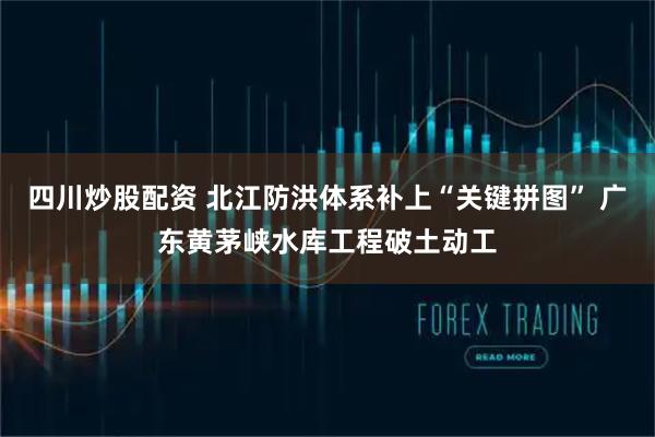 四川炒股配資 北江防洪體系補(bǔ)上“關(guān)鍵拼圖” 廣東黃茅峽水庫工程破土動工