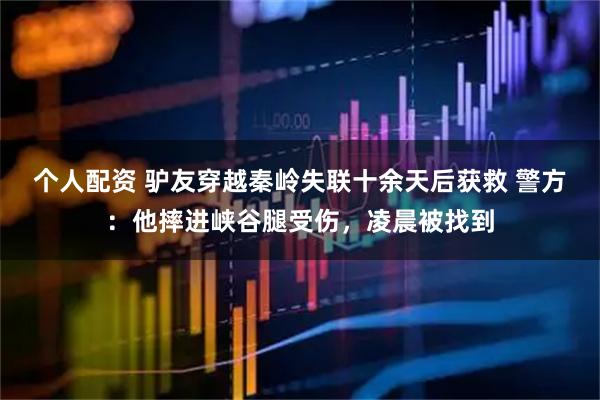 個人配資 驢友穿越秦嶺失聯(lián)十余天后獲救 警方：他摔進峽谷腿受傷，凌晨被找到